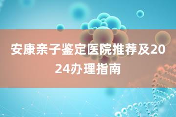 安康亲子鉴定医院推荐及2024办理指南